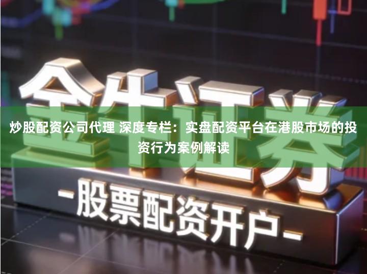 炒股配资公司代理 深度专栏：实盘配资平台在港股市场的投资行为案例解读