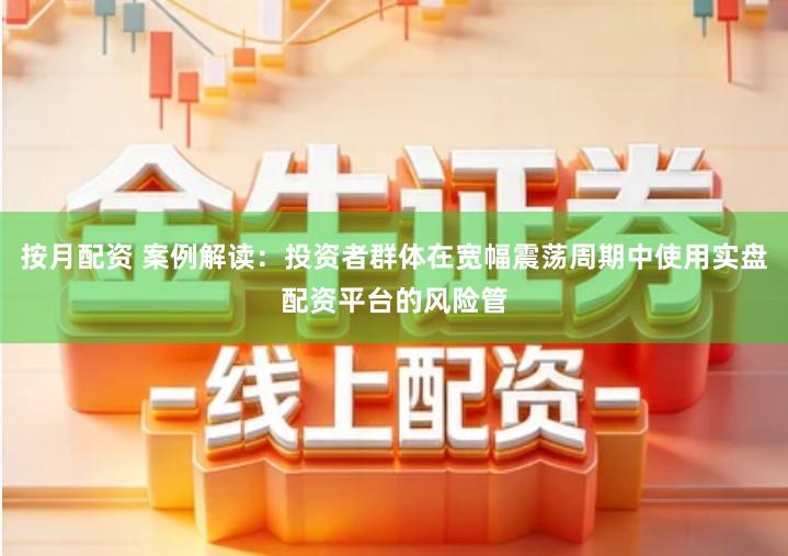 按月配资 案例解读：投资者群体在宽幅震荡周期中使用实盘配资平台的风险管