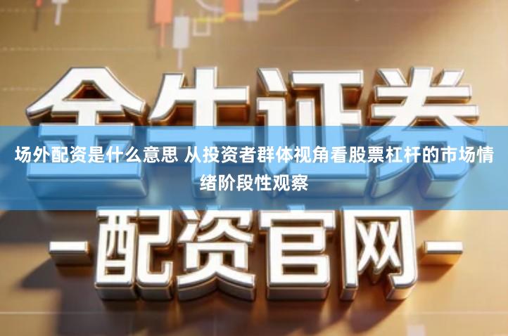 场外配资是什么意思 从投资者群体视角看股票杠杆的市场情绪阶段性观察