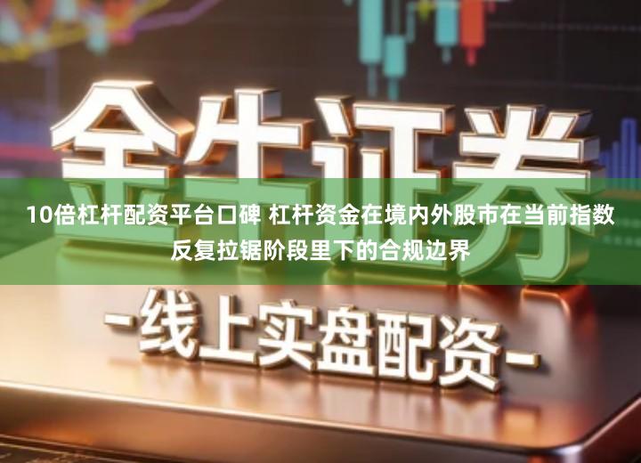 10倍杠杆配资平台口碑 杠杆资金在境内外股市在当前指数反复拉锯阶段里下的合规边界