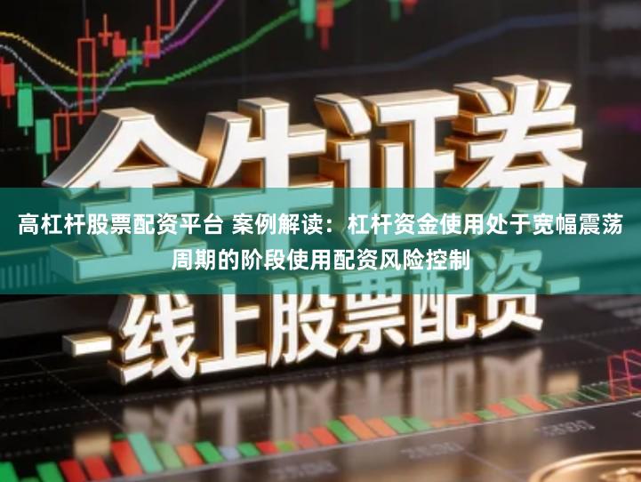 高杠杆股票配资平台 案例解读：杠杆资金使用处于宽幅震荡周期的阶段使用配资风险控制