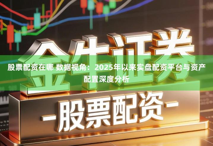 股票配资在哪 数据视角：2025年以来实盘配资平台与资产配置深度分析