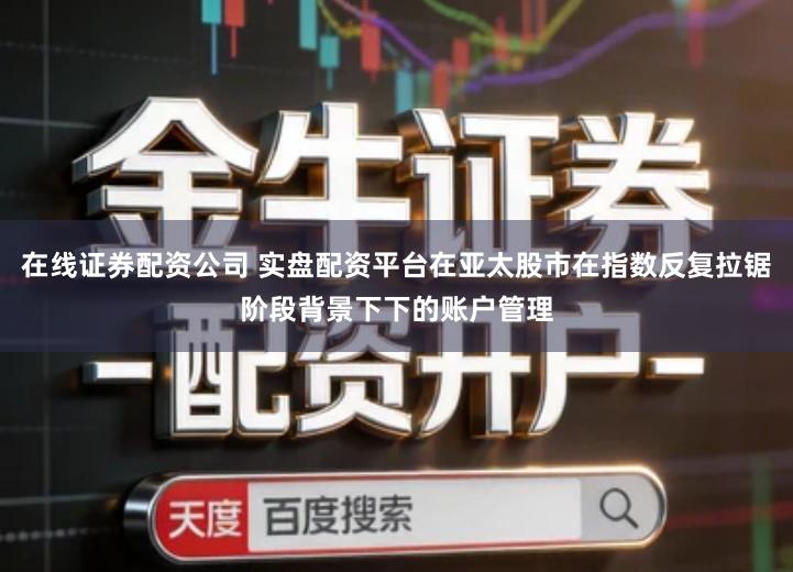 在线证券配资公司 实盘配资平台在亚太股市在指数反复拉锯阶段背景下下的账户管理