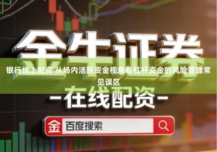 银行线上配资 从场内活跃资金视角看杠杆资金的风险管理常见误区