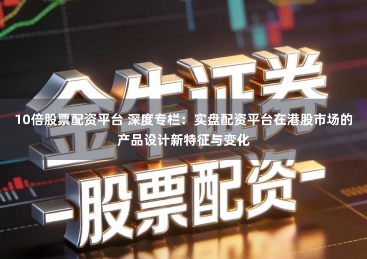 10倍股票配资平台 深度专栏：实盘配资平台在港股市场的产品设计新特征与变化