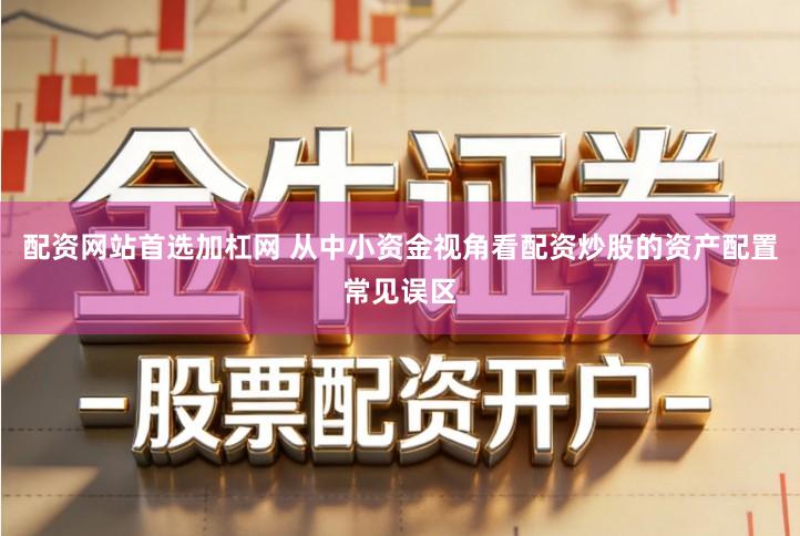配资网站首选加杠网 从中小资金视角看配资炒股的资产配置常见误区
