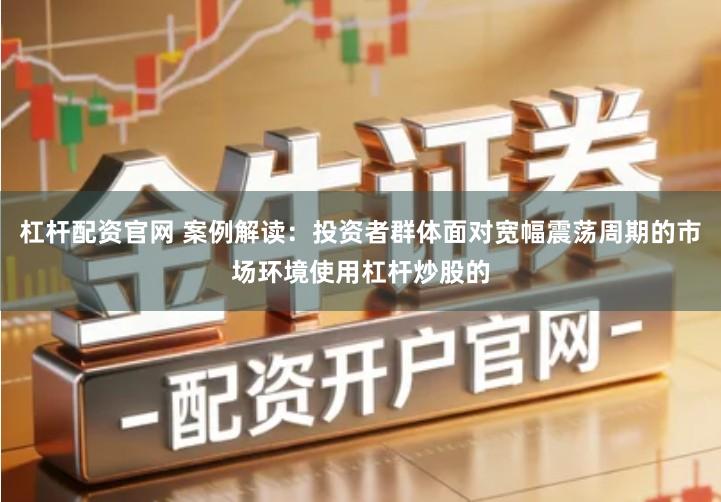 杠杆配资官网 案例解读：投资者群体面对宽幅震荡周期的市场环境使用杠杆炒股的