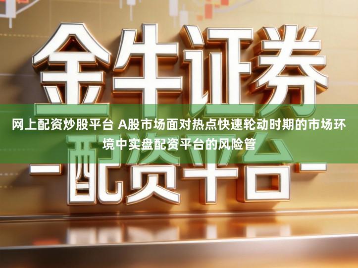 网上配资炒股平台 A股市场面对热点快速轮动时期的市场环境中实盘配资平台的风险管