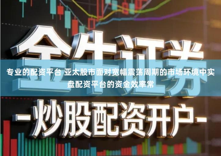 专业的配资平台 亚太股市面对宽幅震荡周期的市场环境中实盘配资平台的资金效率常