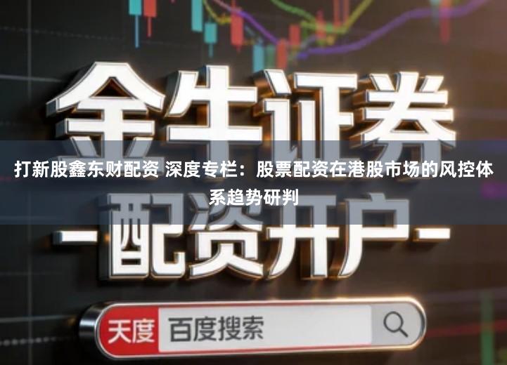 打新股鑫东财配资 深度专栏：股票配资在港股市场的风控体系趋势研判