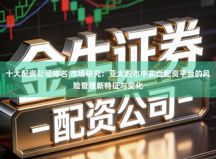 十大配资公司排名 市场研究：亚太股市中实盘配资平台的风险管理新特征与变化