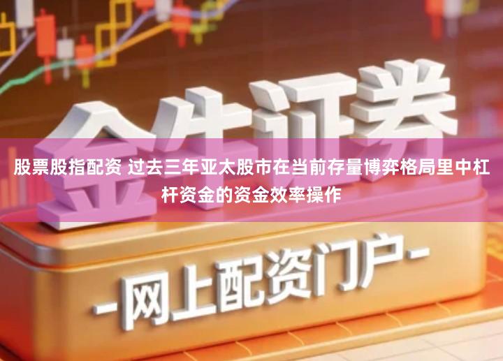 股票股指配资 过去三年亚太股市在当前存量博弈格局里中杠杆资金的资金效率操作