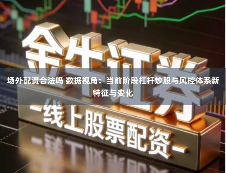 场外配资合法吗 数据视角：当前阶段杠杆炒股与风控体系新特征与变化