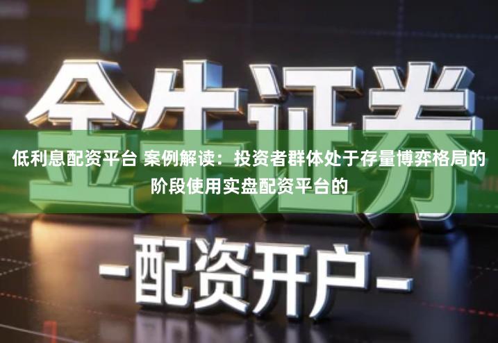 低利息配资平台 案例解读：投资者群体处于存量博弈格局的阶段使用实盘配资平台的