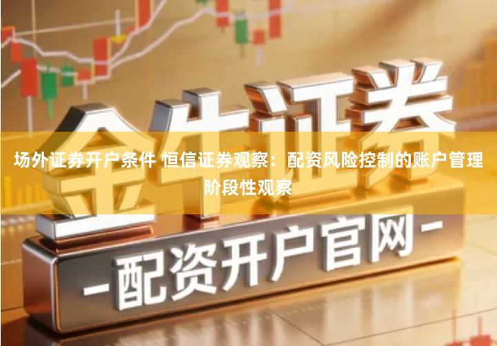 场外证券开户条件 恒信证券观察：配资风险控制的账户管理阶段性观察