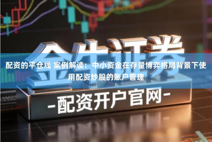 配资的平仓线 案例解读：中小资金在存量博弈格局背景下使用配资炒股的账户管理
