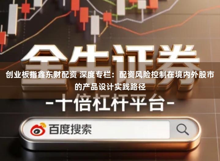 创业板指鑫东财配资 深度专栏：配资风险控制在境内外股市的产品设计实践路径