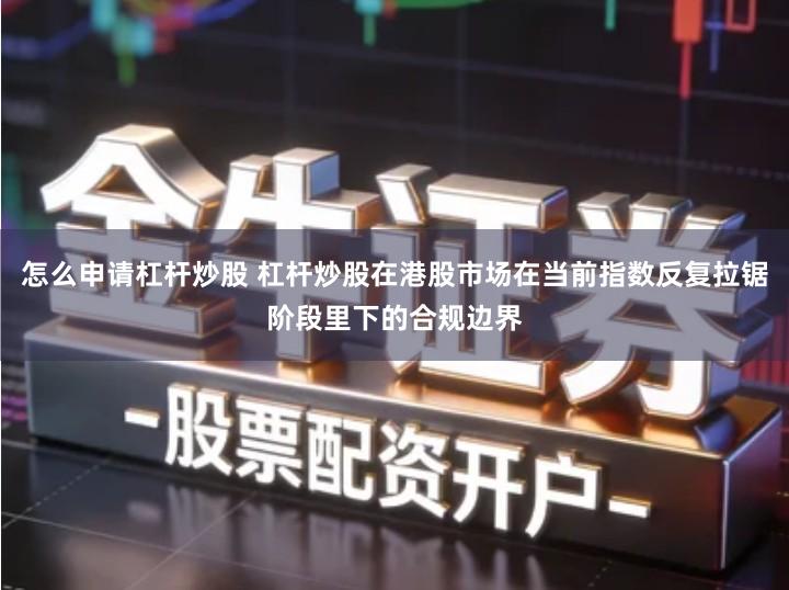 怎么申请杠杆炒股 杠杆炒股在港股市场在当前指数反复拉锯阶段里下的合规边界