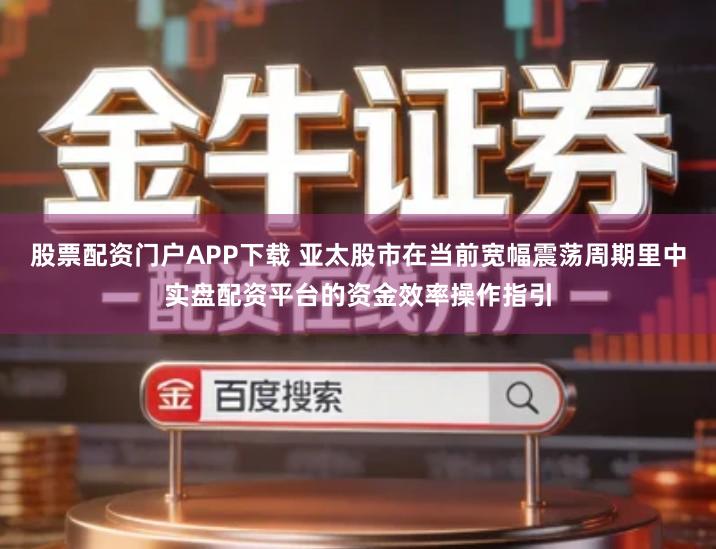 股票配资门户APP下载 亚太股市在当前宽幅震荡周期里中实盘配资平台的资金效率操作指引