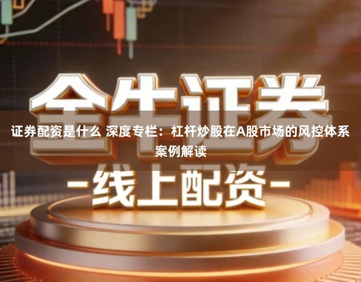 证券配资是什么 深度专栏：杠杆炒股在A股市场的风控体系案例解读