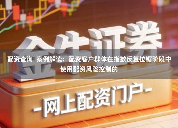 配资查询  案例解读：配资客户群体在指数反复拉锯阶段中使用配资风险控制的