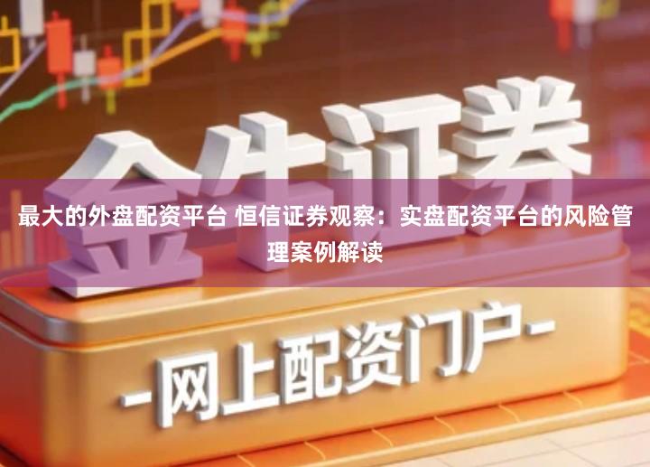 最大的外盘配资平台 恒信证券观察：实盘配资平台的风险管理案例解读