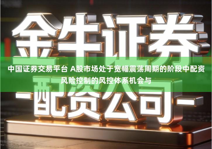 中国证券交易平台 A股市场处于宽幅震荡周期的阶段中配资风险控制的风控体系机会与