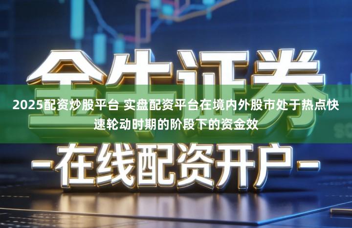 2025配资炒股平台 实盘配资平台在境内外股市处于热点快速轮动时期的阶段下的资金效