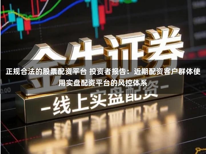 正规合法的股票配资平台 投资者报告：近期配资客户群体使用实盘配资平台的风控体系