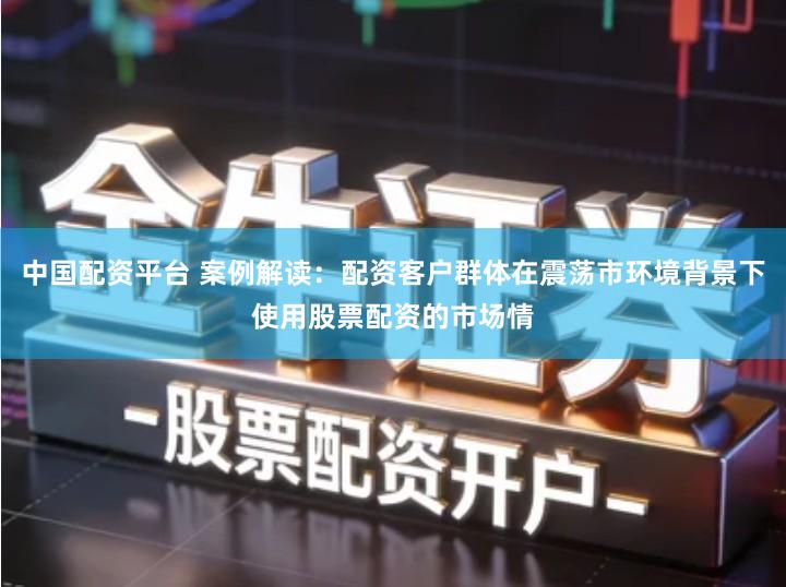 中国配资平台 案例解读：配资客户群体在震荡市环境背景下使用股票配资的市场情