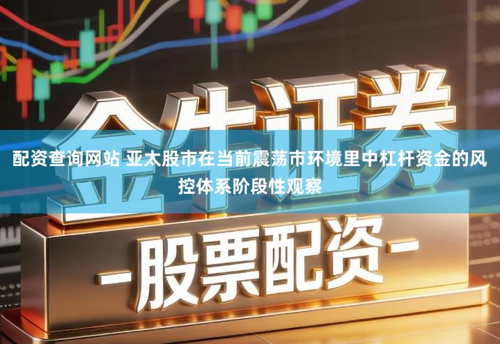 配资查询网站 亚太股市在当前震荡市环境里中杠杆资金的风控体系阶段性观察