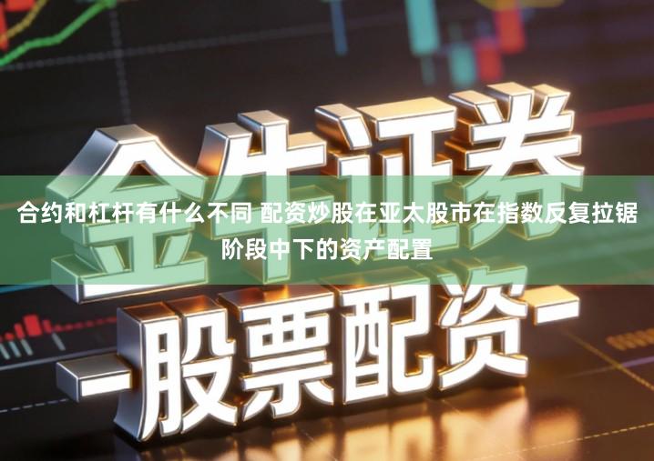 合约和杠杆有什么不同 配资炒股在亚太股市在指数反复拉锯阶段中下的资产配置