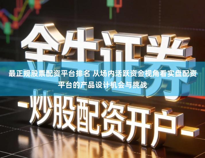 最正规股票配资平台排名 从场内活跃资金视角看实盘配资平台的产品设计机会与挑战