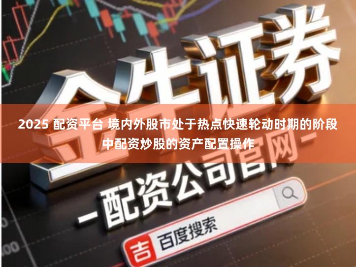 2025 配资平台 境内外股市处于热点快速轮动时期的阶段中配资炒股的资产配置操作