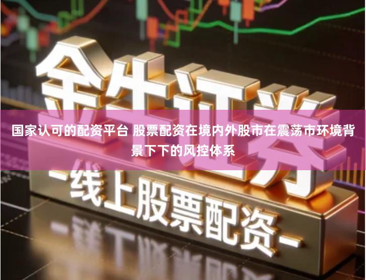 国家认可的配资平台 股票配资在境内外股市在震荡市环境背景下下的风控体系