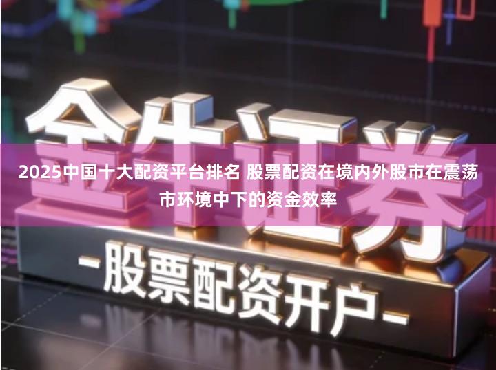 2025中国十大配资平台排名 股票配资在境内外股市在震荡市环境中下的资金效率