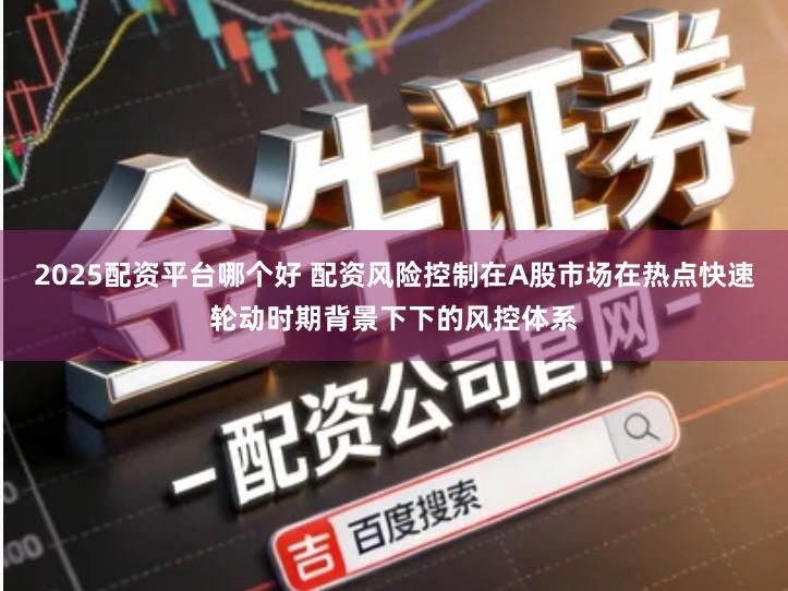 2025配资平台哪个好 配资风险控制在A股市场在热点快速轮动时期背景下下的风控体系