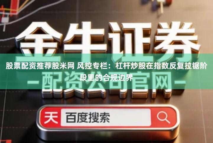 股票配资推荐股米网 风控专栏：杠杆炒股在指数反复拉锯阶段里的合规边界