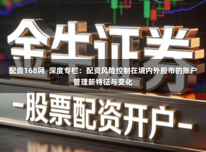 配资168网  深度专栏：配资风险控制在境内外股市的账户管理新特征与变化