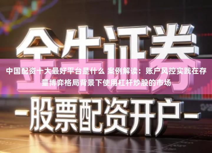 中国配资十大最好平台是什么 案例解读：账户风控实践在存量博弈格局背景下使用杠杆炒股的市场