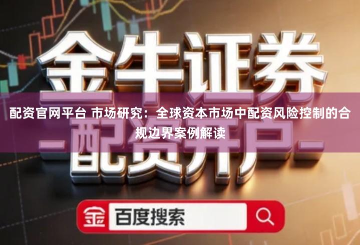 配资官网平台 市场研究：全球资本市场中配资风险控制的合规边界案例解读