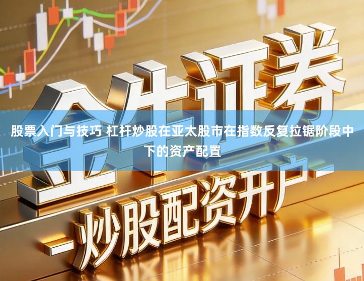 股票入门与技巧 杠杆炒股在亚太股市在指数反复拉锯阶段中下的资产配置