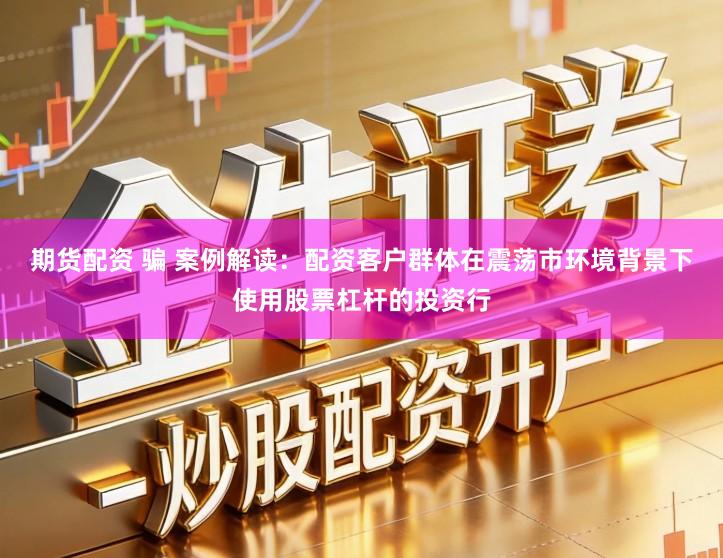 期货配资 骗 案例解读：配资客户群体在震荡市环境背景下使用股票杠杆的投资行