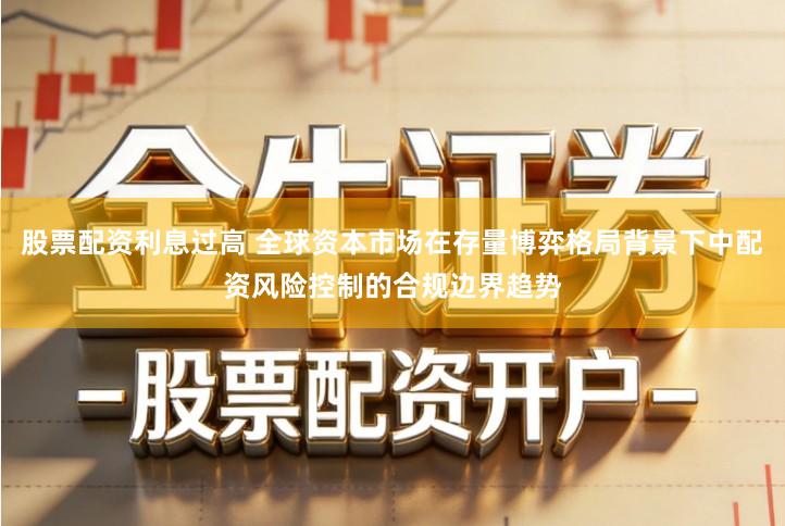 股票配资利息过高 全球资本市场在存量博弈格局背景下中配资风险控制的合规边界趋势