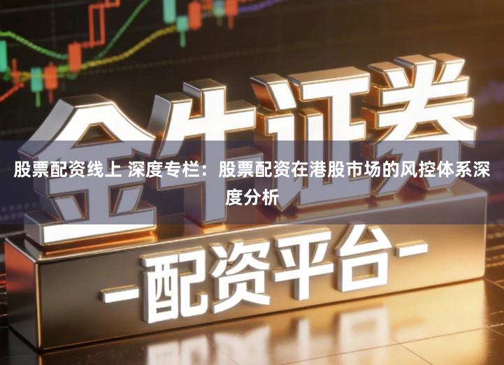 股票配资线上 深度专栏：股票配资在港股市场的风控体系深度分析