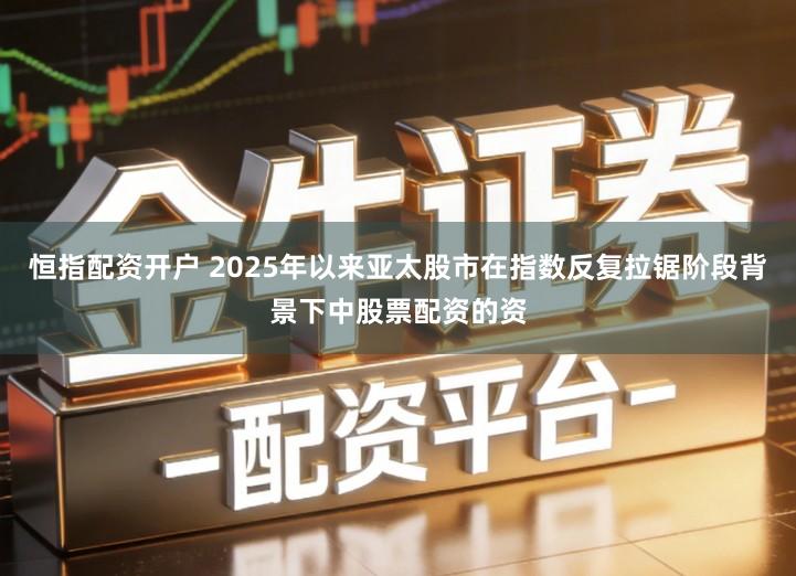 恒指配资开户 2025年以来亚太股市在指数反复拉锯阶段背景下中股票配资的资
