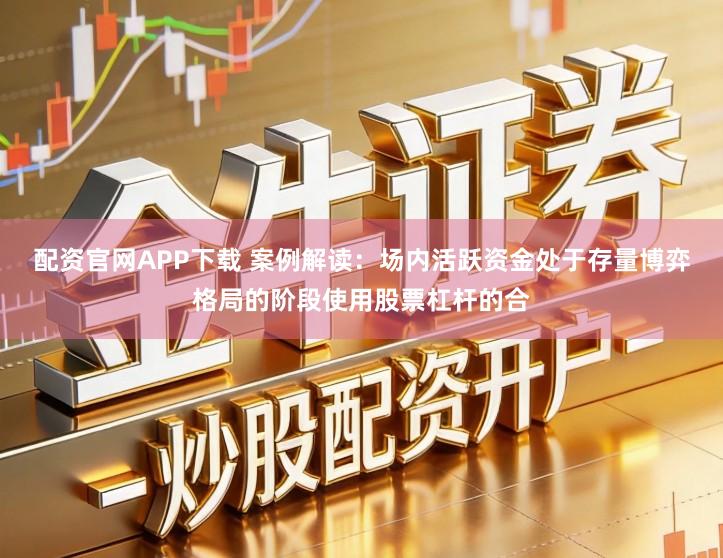 配资官网APP下载 案例解读：场内活跃资金处于存量博弈格局的阶段使用股票杠杆的合