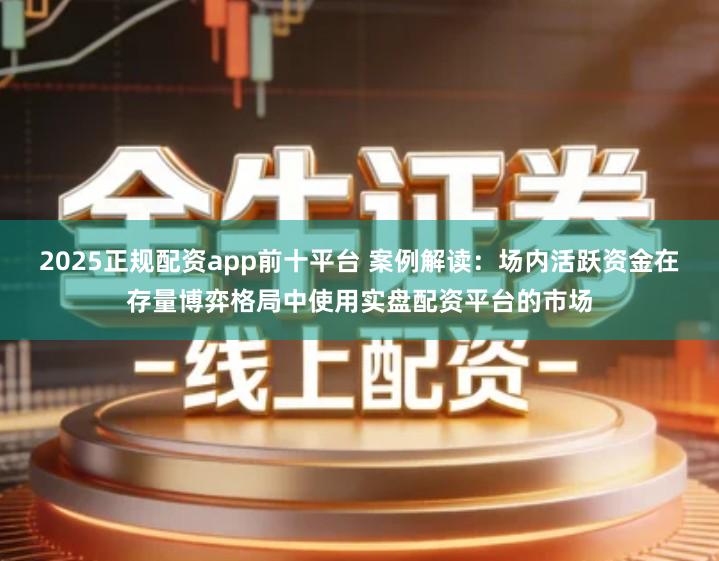 2025正规配资app前十平台 案例解读：场内活跃资金在存量博弈格局中使用实盘配资平台的市场