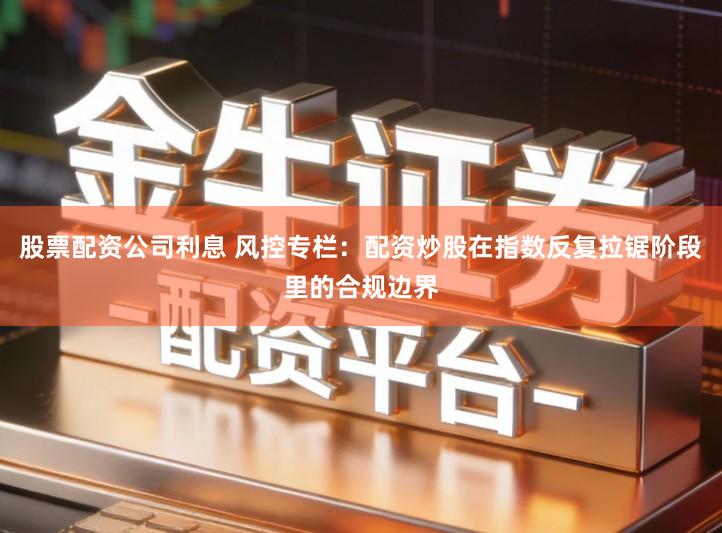 股票配资公司利息 风控专栏：配资炒股在指数反复拉锯阶段里的合规边界