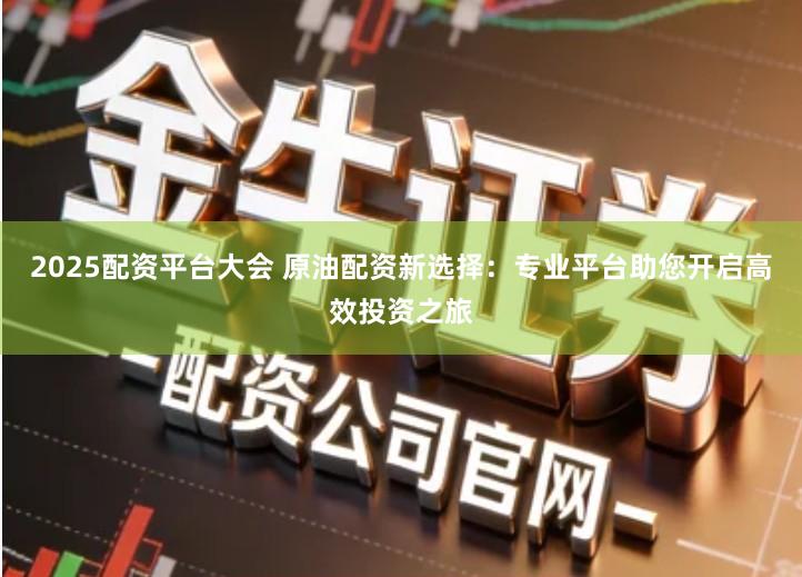 2025配资平台大会 原油配资新选择：专业平台助您开启高效投资之旅
